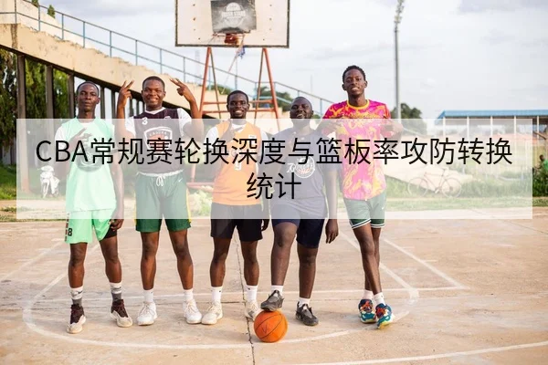 CBA常规赛轮换深度与篮板率攻防转换统计