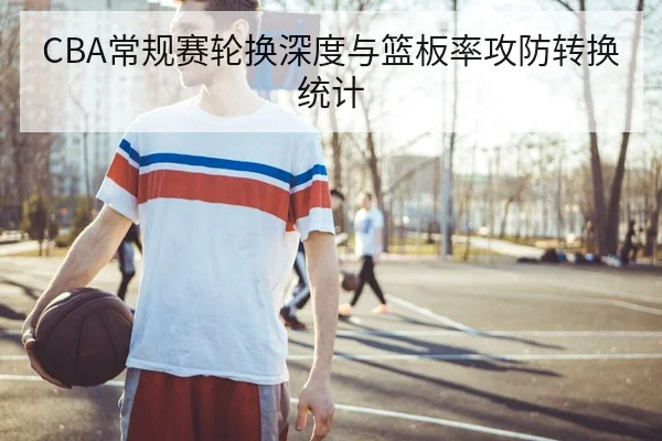 CBA常规赛轮换深度与篮板率攻防转换统计